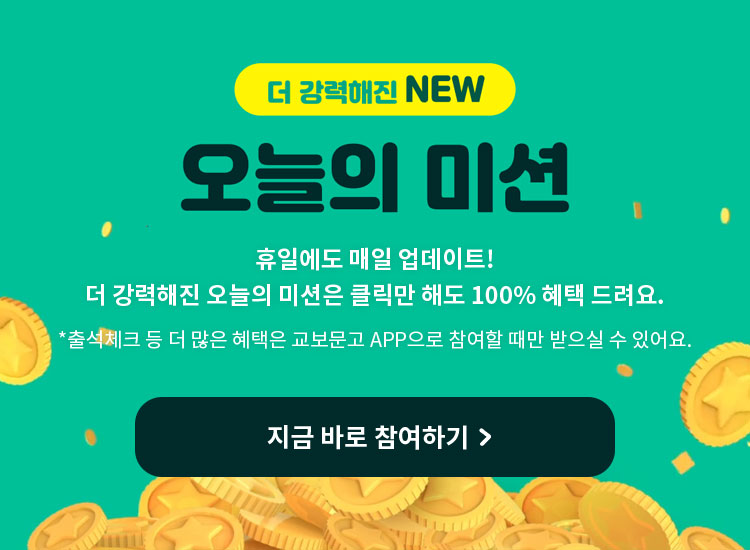 더 강력해진 NEW 오늘의 미션 | 휴일에도 매일 업데이트! 더 강력해진 오늘의 미션은 클릭만 해도 100% 혜택 드려요. *출석체크 등 더 많은 혜택은 교보문고 APP으로 참여할 때만 받으실 수 있어요.