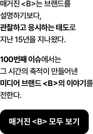 매거진《B》는 브랜드를 설명하기보다, 관찰하고 응시하는 태도로 지난 15년을 지나왔다. 100번째 이슈에서는 그 시간의 축적이 만들어낸 미디어 브랜드 <B>의 이야기를 전한다.