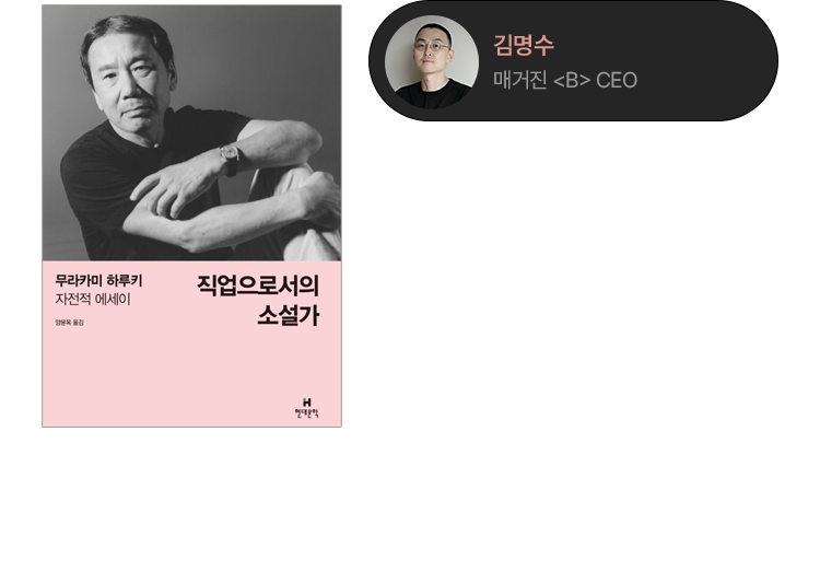 직업으로서의 소설가 | 무라카미 하루키 | 하루키는 이 책을 통해 소설가라는 직업을 설명하지만, 읽다 보면 자연스럽게 ‘소설가’를 ‘브랜드’로 바꿔 읽게 된다. 재능보다는 지속할 수 있는지가 중요하다는 점, 한 세계는 오랜 시간을 견디며 완성된다는 감각, 무엇보다 먼저 자신만의 리듬을 찾아야 한다는 태도. 오리지낼리티에 대한 그의 정의, 대중을 의식하되 그들에게 맞추려 하지 않는 거리감, 그리고 좋은 것은 언제나 지극히 개인적인 경험에서 비롯된다는 믿음까지. 하루키가 말하는 소설가의 조건은, 그대로 브랜드가 오래 살아가기 위해 필요한 조건처럼 읽힌다. | 김명수 (매거진《B》 CEO)