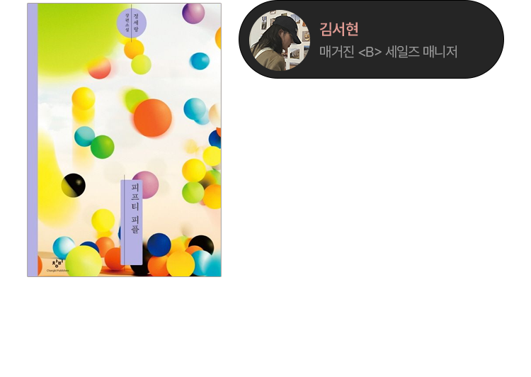 피프티 피플 | 정세랑 | 단편처럼 읽히지만 한 병원을 중심으로 50명의 인물 이야기가 촘촘히 연결되는 소설이다. 서로 가깝기도, 멀기도 한 사람들이 작은 관심과 다정함으로 이어지며 누군가의 세계를 조용히 지켜준다. 정세랑 작가는 현실 어딘가에 있을 법한 인물들을 통해 우리가 쉽게 지나치는 타인의 삶을 보여주고, 그 덕분에 나 역시 세상을 조금 더 넓게 바라보게 된다. 그래서 나는 마음이 좁아졌다고 느낄 때, 나의 세계가 전부가 아니라는 걸 다시 배우고 싶을 때 정세랑 작가의 책을 고를 수밖에 없다. | 김서현 (매거진《B》 세일즈 매니저)