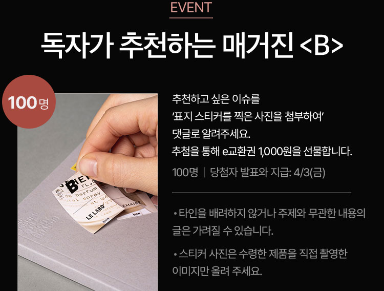 독자가 추천하는 매거진 B | 추천하고 싶은 이슈를 ‘표지 스티커를 찍은 사진을 첨부하여’ 댓글로 알려주세요. 추첨을 통해 e교환권 1,000원을 선물합니다. (100명 / 당첨자 발표와 지급: 4.3.) | ※타인을 배려하지 않거나 주제와 무관한 내용의 글은 가려질 수 있습니다. ※스티커 사진은 수령한 제품을 직접 촬영한 이미지만 올려 주세요.