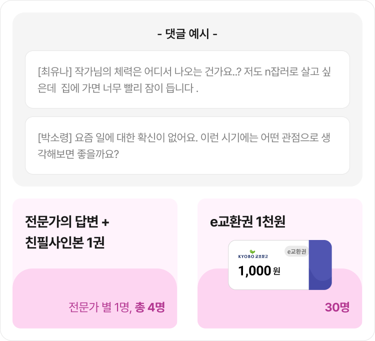 - 댓글 예시 - [최유나] 작가님의 체력은 어디서 나오는 건가요..? 저도 n잡러로 살고 싶은데  집에 가면 너무 빨리 잠이 듭니다. [박소령] 요즘 일에 대한 확신이 없어요. 이런 시기에는 어떤 관점으로 생각해보면 좋을까요? | 전문가의 답변 + 친필사인본 1권 | e교환권 1천원 1,000원 30명