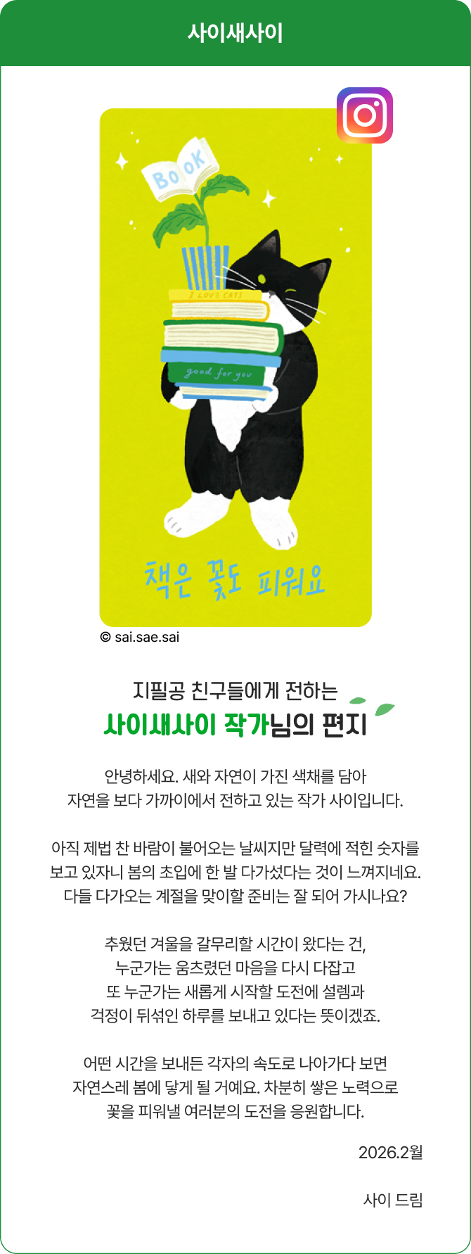 지필공 친구들에게 전하는 사이새사이 작가님의 편지 | 안녕하세요. 새와 자연이 가진 색채를 담아 자연을 보다 가까이에서 전하고 있는 작가 사이입니다. 아직 제법 찬바람이 불어오는 날씨지만 달력에 적힌 숫자를 보고 있자니 봄의 초입에 한 발 다가섰다는 것이 느껴지네요. 다들 다가오는 계절을 맞이할 준비는 잘 되어 가시나요? 추웠던 겨울을 갈무리할 시간이 왔다는 건, 누군가는 움츠렸던 마음을 다시 다잡고 또 누군가는 새롭게 시작할 도전에 설렘과 걱정이 뒤섞인 하루를 보내고 있다는 뜻이겠죠. 어떤 시간을 보내든 각자의 속도로 나아가다 보면 자연스레 봄에 닿게 될 거예요. 차분히 쌓은 노력으로 꽃을 피워낼 여러분의 도전을 응원합니다. 2025.2월 사이 드림.