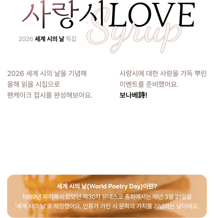 2026 세계 시의 날 특집 사랑 시LOVE | 2026 세계 시의 날을 기념해 올해 읽을 시집으로 팬케이크 접시를 완성해보아요. 보나베詩! 사랑시에 대한 사랑을 가득 뿌린 이벤트를 준비했어요. 보나베詩! | 세계 시의 날(World Poetry Day)이란? 1999년 파리에서 있었던 제30차 유네스코 총회에서는 매년 3월 21일을 '세계 시의 날'로 제정했어요. 인류가 가진 시 문학의 가치를 기념하는 날이에요.