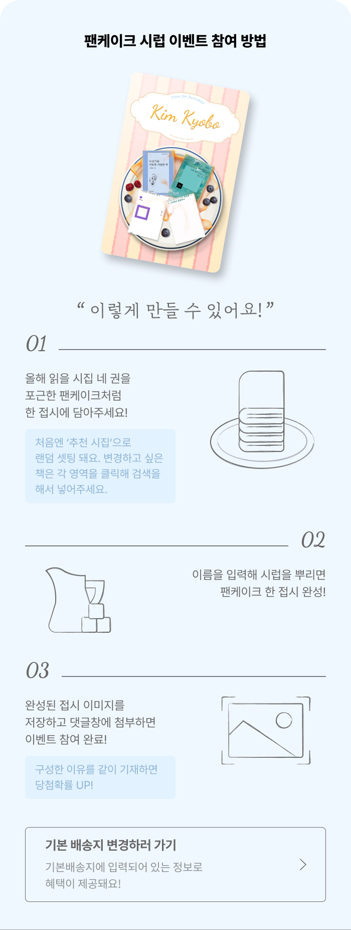 팬케이크 시럽 이벤트 참여 방법 '이렇게 만들 수 있어요' | 01. 올해 읽을 시집 네 권을 포근한 팬케이크처럼 한 접시에 담아주세요!+ 처음엔 ‘추천 시집’으로 랜덤 셋팅 돼요. 변경하고 싶은 책은 각 영역을 클릭해 검색을 해서 넣어주세요. | 02.이름을 입력해 시럽을 뿌리면 팬케이크 한 접시 완성! | 03. 완성된 접시 이미지를 저장하고 댓글창에 첨부하면 이벤트 참여 완료!+ 구성한 이유를 같이 기재하면 당첨확률 UP! | 기본배송지에 입력되어 있는 정보로 혜택이 제공돼요! 