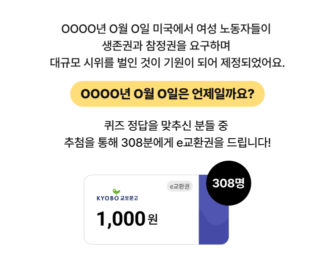 OOOO년 O월 O일 미국에서 여성 노동자들이 생존권과 참정권을 요구하며 대규모 시위를 벌인 것이 기원이 되어 제정되었어요. OOOO년 O월 O일은 언제일까요? 퀴즈 정답을 맞추신 분들 중 추첨을 통해 308분에게 e교환권을 드립니다! e교환권 308명 1,000원