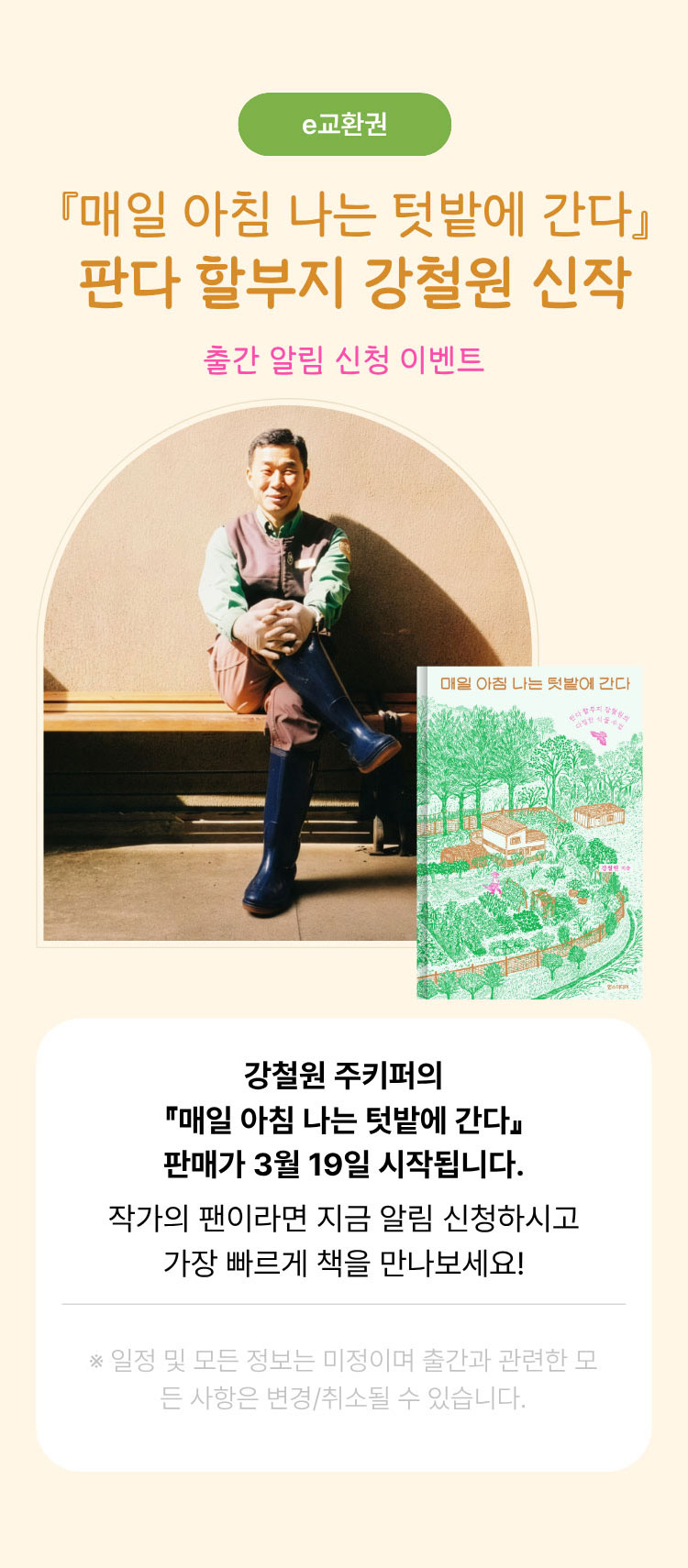 e교환권 | 매일 아침 나는 텃밭에 간다 판다 할부지 강철원 신작 출간 알림 신청 이벤트 | 강철원 주키퍼의 매일 아침 나는 텃밭에 간다 판매가 3월 19일 시작됩니다. 작가의 팬이라면 지금 알림 신청하시고 가장 빠르게 책을 만나보세요! | ※일정 및 모든 정보는 미정이며 출간과 관련한 모든 사항은 변경/취소될 수 있습니다.