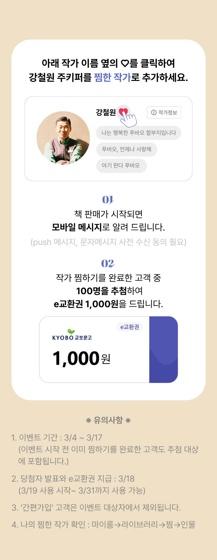 아래 작가 이름 옆의 ♡를 클릭하여 강철원 주키퍼를 찜한 작가로 추가하세요. | 01. 책 판매가 시작되면 모바일 메시지로 알려 드립니다. (push메시지, 문자메시지 사전 수신 동의 필요) 02. 작가 찜하기를 완료한 고객 중 100명을 추첨하여 e교환권 1,000원을 드립니다. | ※유의사항※ 1. 이벤트 기간: 3/4~3/17 (이벤트 시작 전 이미 찜하기를 완료한 고객도 추첨 대상에 포함됩니다.) 2. 당첨자 발표와 e교환권 지급: 3/18 (3/19 사용 시작~ 3/31까지 사용 가능) 3. '간편가입' 고객은 이벤트 대상자에서 제외됩니다. 4. 나의 찜한 작가 확인: 마이룸→라이브러리→찜→인물