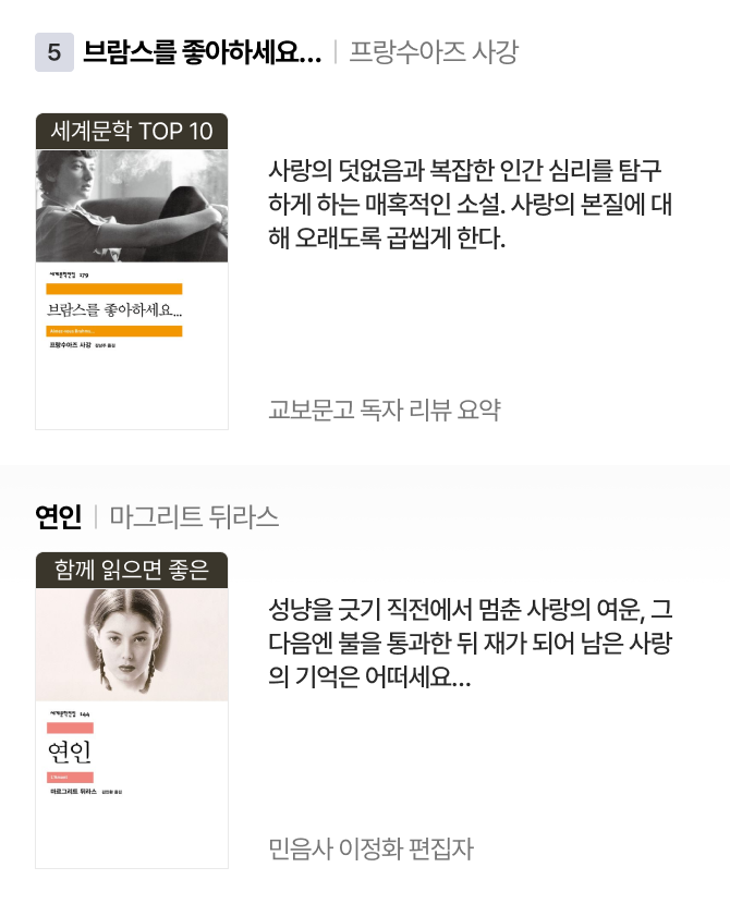 5위 | 브람스를 좋아하세요… 프랑수아즈 사강 세계문학 TOP 10 사랑의 덧없음과 복잡한 인간 심리를 탐구하게 하는 매혹적인 소설. 사랑의 본질에 대해 오래도록 곱씹게 한다. 교보문고 독자 리뷰 요약 | 연인 마그리트 뒤라스 함께 읽으면 좋은 성냥을 긋기 직전에서 멈춘 사랑의 여운, 그다음엔 불을 통과한 뒤 재가 되어 남은 사랑의 기억은 어떠세요… 민음사 이정화 편집자