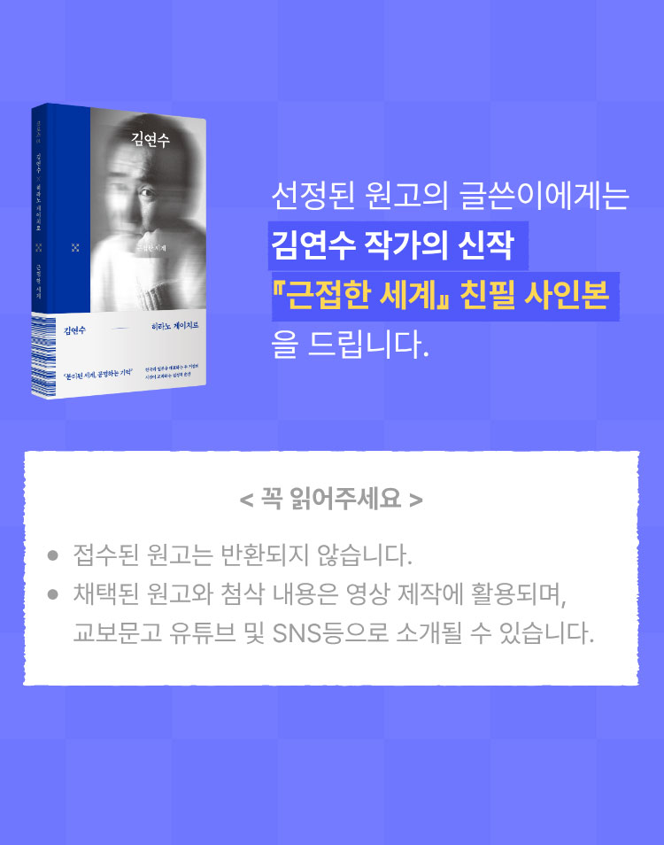 선정된 원고의 글쓴이에게는 김연수 작가의 신작 근접한 세계의 친필 사인본을 드립니다. | 꼭 읽어주세요 -접수된 원고는 반환되지 않습니다. -채택된 원고와 첨삭 내용은 영상 제작에 활용되며, 교보문고 유튜브 및 SNS등으로 소개될 수 있습니다.