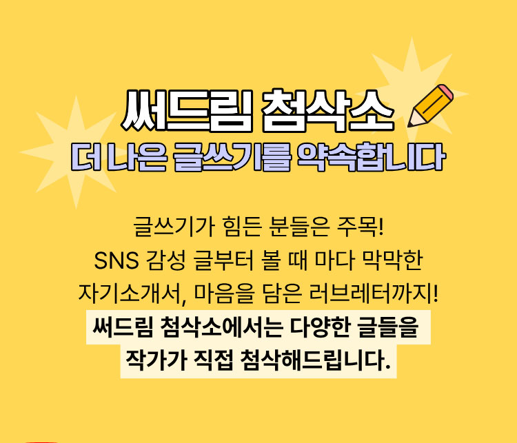 써드림 첨삭소 더 나은 글쓰기를 약속합니다 | 글쓰기가 힘드신 분들은 주목! SNS 감성 글부터 볼 때마다 막막한 자기소개서, 마음을 담은 러브레터까지! 써드림 첨삭소에서는 다양한 글들을 작가가 직접 첨삭해드립니다.