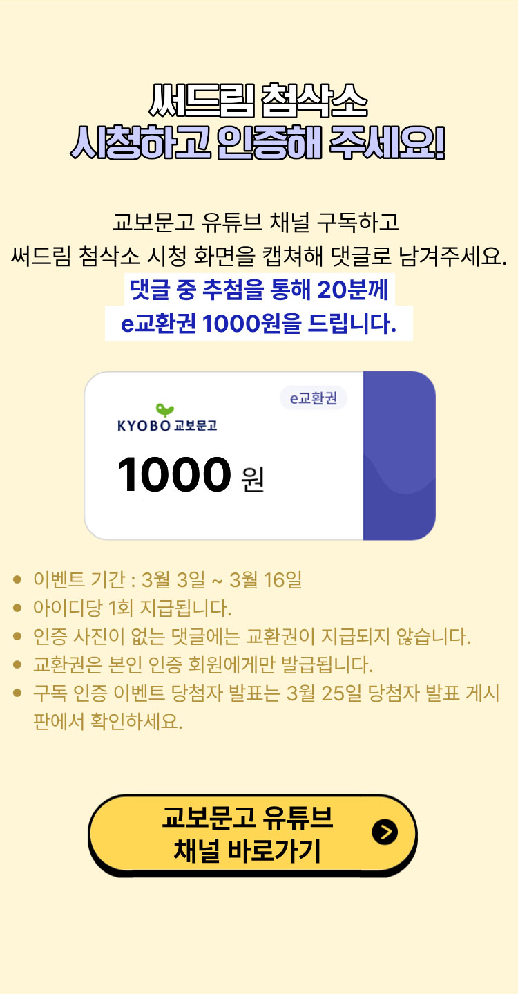 써드림 첨삭소 시청하고 인증해 주세요! | 교보문고 유튜브 채널 구독하고 써드림 첨삭소 시청 화면을 캡쳐해 댓글로 남겨주세요. 댓글 중 추첨을 통해 20분께 e교환권 1000원을 드립니다. | 이벤트 기간: 3월 3일 ~ 3월 16일 | 아이디당 1회 지급됩니다. | 인증 사진이 없는 댓글에는 교환권이 지급되지 않습니다. | 교환권은 본인 인증 회원에게만 발급됩니다. | 구독 인증 이벤트 당첨자 발표는 3월 25일 이벤트 당첨자 게시판에서 확인하세요.