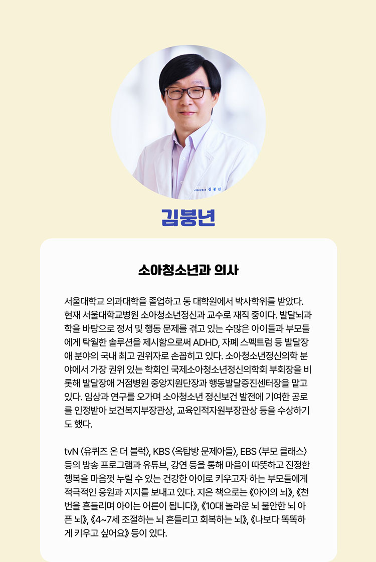 김붕년 소아청소년과 의사 | 서울대학교 의과대학을 졸업하고 동 대학원에서 박사학위를 받았다. 현재 서울대학교병원 소아청소년정신과 교수로 재직 중이다. 발달뇌과학을 바탕으로 정서 및 행동 문제를 겪고 있는 수많은 아이들과 부모들에게 탁월한 솔루션을 제시함으로써 ADHD, 자폐 스펙트럼 등 발달장애 분야의 국내 최고 권위자로 손꼽히고 있다. 소아청소년정신의학 분야에서 가장 권위 있는 학회인 국제소아청소년정신의학회 부회장을 비롯해 발달장애 거점병원 중앙지원단장과 행동발달증진센터장을 맡고 있다. 임상과 연구를 오가며 소아청소년 정신보건 발전에 기여한 공로를 인정받아 보건복지부장관상, 교육인적자원부장관상 등을 수상하기도 했다.  tvN 〈유퀴즈 온 더 블럭〉, KBS 〈옥탑방 문제아들〉, EBS 〈부모 클래스〉 등의 방송 프로그램과 유튜브, 강연 등을 통해 부모들에게 적극적인 응원과 지지를 보내고 있다. 지은 책으로는 ≪아이의 뇌≫, ≪천 번을 흔들리며 아이는 어른이 됩니다≫, ≪10대 놀라운 뇌 불안한 뇌 아픈 뇌≫, ≪4~7세 조절하는 뇌 흔들리는 뇌 회복하는 뇌≫, ≪나보다 똑똑하게 키우고 싶어요≫ 등이 있다.