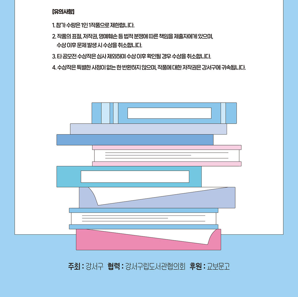 [유의사항] 1. 참가 수량은 1인 1작품으로 제한합니다. 2. 작품의 표절, 저작권, 명예훼손 등 법적 분쟁에 따른 책임은 제출자에게 있으며, 수상 이후 문제 발생 시 수상을 취소합니다. 3. 타 공모전 수상작은 심사 제외하며 수상 이후 확인될 경우 수상을 취소합니다. 4. 수상작은 특별한 사정이 없는 한 반환하지 않으며, 작품에 대한 저작권은 강서구에 귀속됩니다. | 주최: 강서구, 협력: 강서구립도서관협의회, 후원: 교보문고