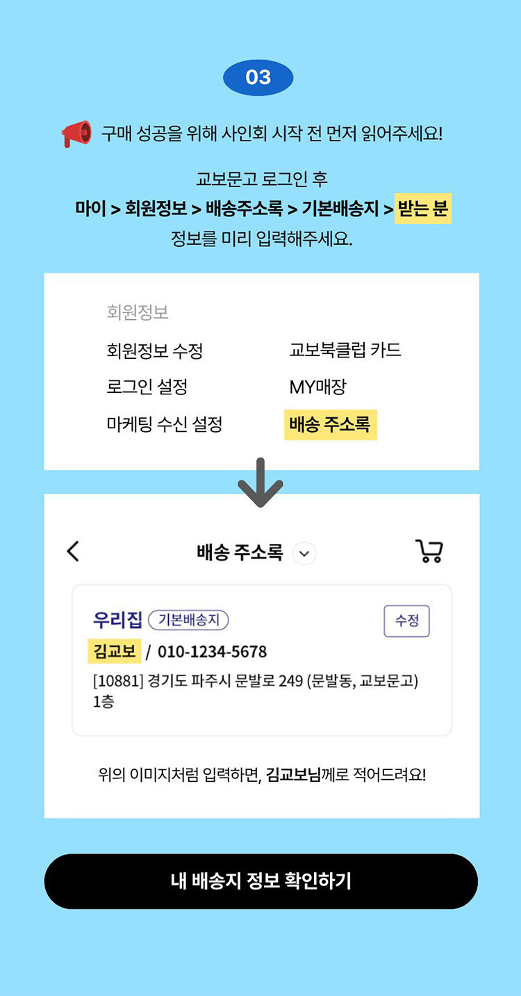 03. 구매 성공을 위해 사인회 시작 전 먼저 읽어주세요! 교보문고 로그인 후 마이 > 회원정보 > 배송주소록 > 기본배송지 > 받는 분 정보를 미리 입력해주세요.