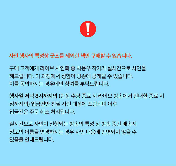 사인 행사의 특성상 굿즈를 제외한 책만 구매할 수 있습니다. 구매 고객에게 라이브 사인회 중 정근우 작가가 실시간으로 사인을 해드립니다. 이 과정에서 성함이 방송에 공개될 수 있습니다. 동의하시는 경우에만 참여를 부탁드립니다. 행사일 저녁 8시까지의 (한정 수량 종료 시 라이브 방송에서 안내한 종료 시점까지의) 입급건만 친필 사인 대상에 포함되며 이후 입금건을 주문 취소 처리됩니다. 실시간으로 사인이 진행되는 방송의 특성 상 방송 중간 배송지 정보의 이름을 변경하시는 경우 사인 내용에 반영되지 않을 수 있음을 안내드립니다.