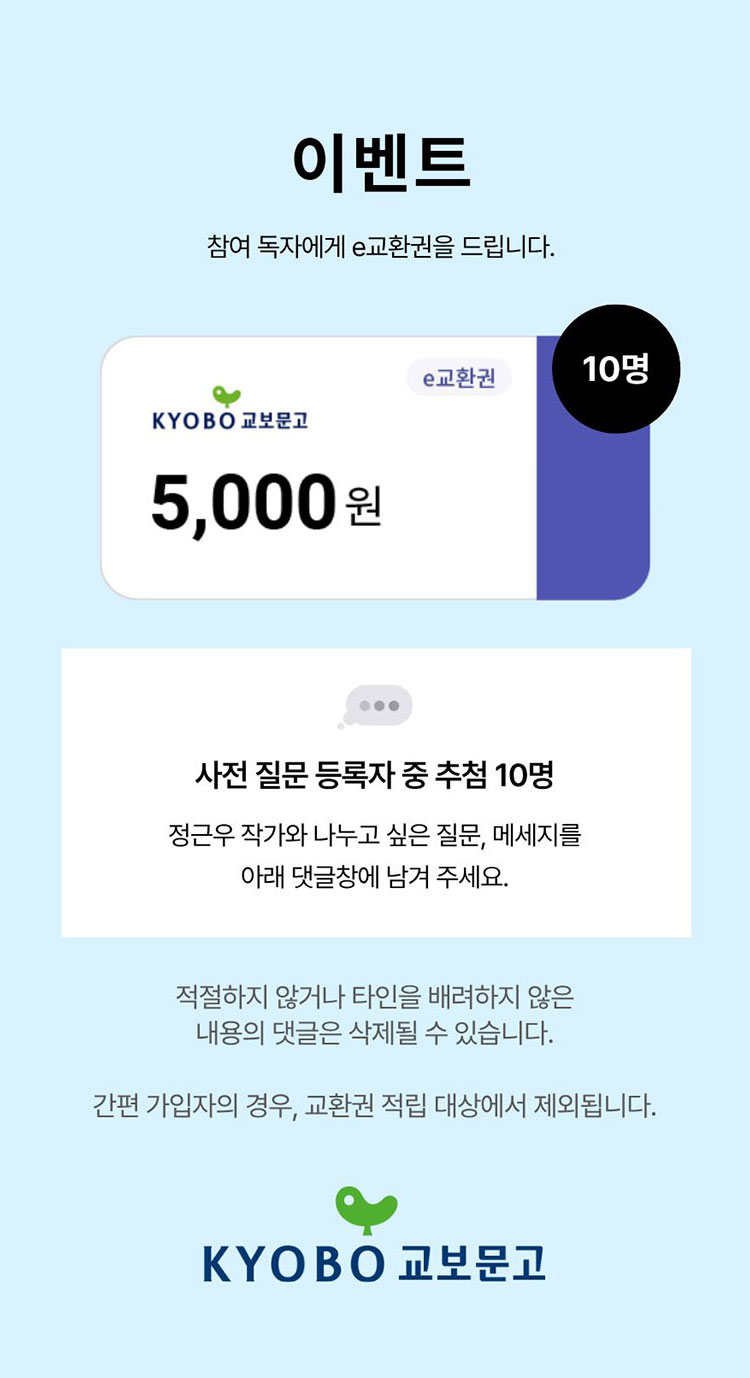 이벤트 참여 독자에게 e교환권을 드립니다. 사전 질문 등록자 중 추첨 10명 정근우 작가와 나누고 싶은 질문, 메시지를 아래 댓글창에 남겨 주세요. 적절하지 않거나 타인을 배려하지 않은 내용의 댓글은 삭제될 수 있습니다. 간편 가입자의 경우, 교환권 적립 대상에서 제외됩니다. | 교보문고