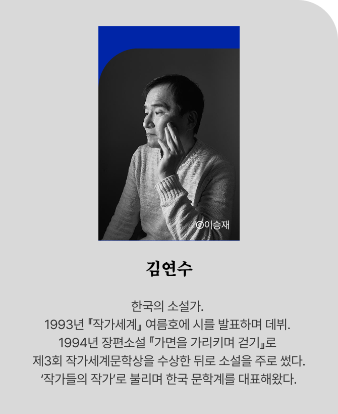 Ⓒ이승재 김연수 한국의 소설가. 1993년 『작가세계』 여름호에 시를 발표하며 데뷔. 1994년 장편소설 『가면을 가리키며 걷기』로 제3회 작가세계문학상을 수상한 뒤로 소설을 주로 썼다. ‘작가들의 작가’로 불리며 한국 문학계를 대표해왔다.