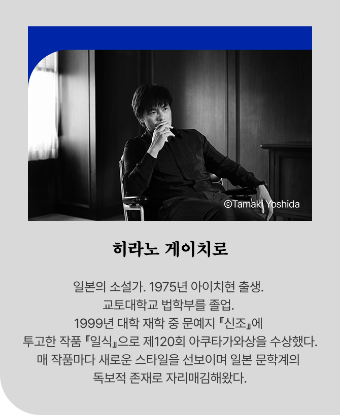 ⒸTamaki Yoshida 히라노 게이치로 일본의 소설가. 1975년 아이치현 출생. 교토대학교 법학부를 졸업. 1999년 대학 재학 중 문예지 『신조』에 투고한 작품 『일식』으로 제120회 아쿠타가와상을 수상했다. 매 작품마다 새로운 스타일을 선보이며 일본 문학계의 독보적 존재로 자리매김해왔다.