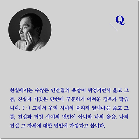 Q. 현실에서는 수많은 인간들의 욕망이 뒤엉키면서 옳고 그름, 진실과 거짓은 단번에 구분하기 어려운 경우가 많습니다. (···) 그래서 우리 시대의 윤리적 딜레마는 옳고 그름, 진실과 거짓 사이의 번민이 아니라 나의 옳음, 나의 진실 그 자체에 대한 번민에 가깝다고 봅니다.