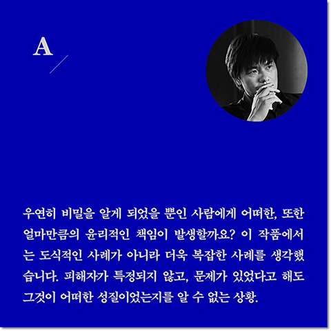 A. 우연히 비밀을 알게 되었을 뿐인 사람에게 어떠한, 또한 얼마만큼의 윤리적인 책임이 발생할까요? 이 작품에서는 도식적인 사례가 아니라 더욱 복잡한 사례를 생각했습니다. 피해자가 특정되지 않고, 문제가 있었다고 해도 그것이 어떠한 성질이었는지를 알 수 없는 상황.