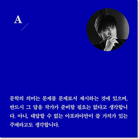 A. 문학의 의미는 문제를 문제로서 제시하는 것에 있으며, 반드시 그 답을 작가가 준비할 필요는 없다고 생각합니다. 아니, 대답할 수 없는 아포리아만이 쓸 가치가 있는 주제라고도 생각합니다.