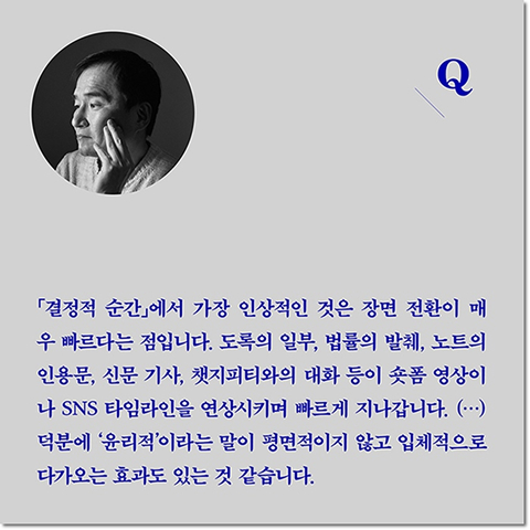 Q. 「결정적 순간」에서 가장 인상적인 것은 장면 전환이 매우 빠르다는 점입니다. 도록의 일부, 법률의 발췌, 노트의 인용문, 신문 기사, 챗지피티와의 대화 등이 숏폼 영상이나 SNS 타임라인을 연상시키며 빠르게 지나갑니다. (···) 덕분에 '윤리적'이라는 말이 평면적이지 않고 입체적으로 다가오는 효과도 있는 것 같습니다.