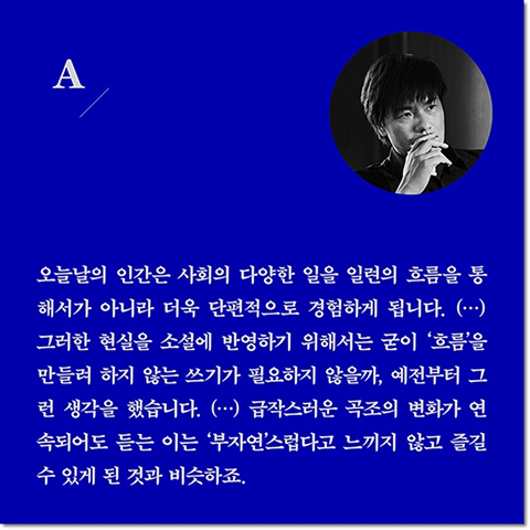 A. 오늘날의 인간은 사회의 다양한 일을 일련의 흐름을 통해서가 아니라 더욱 단편적으로 경험하게 됩니다. (···) 그러한 현실을 소설에 반영하기 위해서는 굳이 '흐름'을 만들려 하지 않는 쓰기가 필요하지 않을까, 예전부터 그런 생각을 했습니다. (···) 급작스러운 곡조의 변화가 연속되어도 듣는 이는 '부자연'스럽다고 느끼지 않고 즐길 수 있게 된 것과 비슷하죠.