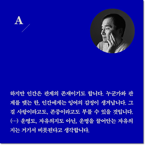 A. 하지만 인간은 관계의 존재이기도 합니다. 누군가와 관계를 맺는 한, 인간에게는 잉여의 감정이 생겨납니다. 그걸 사랑이라고도, 존중이라고도 부를 수 있을 것입니다. (···) 운명도, 자유의지도 아닌, 운명을 끌어안는 자유의지는 거기서 비롯된다고 생각합니다.