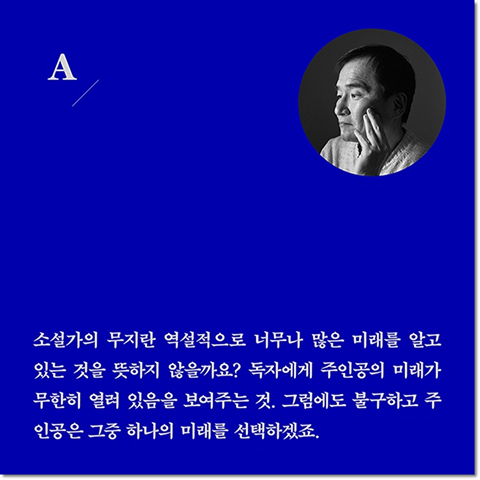 A. 소설가의 무지란 역설적으로 너무나 많은 미래를 알고 있는 것을 뜻하지 않을까요? 독자에게 주인공의 미래가 무한히 열려 있음을 보여주는 것. 그럼에도 불구하고 주인공은 그중 하나의 미래를 선택하겠죠.