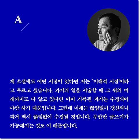 A. 제 소설에도 어떤 시점이 있다면 저는 '미래적 시점'이라고 부르고 싶습니다. 과거의 일을 서술할 때 그 뒤의 미래까지도 다 알고 있다면 이미 기록된 과거는 수정되어야만 하기 때문입니다. 그런데 미래는 끊임없이 갱신되니 과거 역시 끊임없이 수정될 것입니다. 무한한 글쓰기가 가능해지는 것도 이 때문입니다.