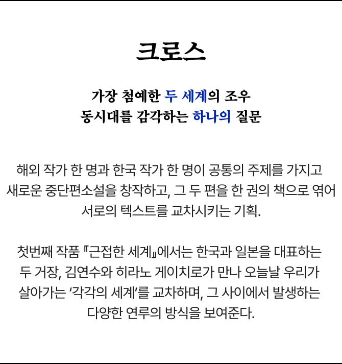 크로스 | 가장 첨예한 두 세계의 조우 동시대를 감각하는 하나의 질문 | 해외 작가 한 명과 한국 작가 한 명이 공통의 주제를 가지고 새로운 중단편소설을 창작하고, 그 두 편을 한 권의 책으로 엮어 서로의 텍스트를 교차시키는 기획. 첫번째 작품 『근접한 세계』에서는 한국과 일본을 대표하는 두 거장, 김연수와 히라노 게이치로가 만나 오늘날 우리가 살아가는 ‘각각의 세계’를 교차하며, 그 사이에서 발생하는 다양한 연루의 방식을 보여준다.