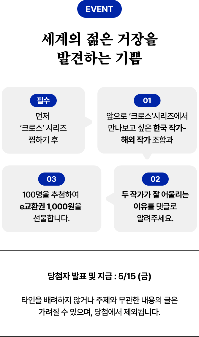 EVENT 세계의 젊은 거장을 발견하는 기쁨 필수 01. 먼저 ‘크로스’ 시리즈 찜하기 후 01. 앞으로 ‘크로스’시리즈에서 만나보고 싶은 한국 작가-해외 작가 조합과 | 02. 두 작가가 잘 어울리는 이유를 댓글로 알려주세요. | 03. 100명을 추첨하여 e교환권 1,000원을 선물합니다. | 당첨자 발표 및 지급 : 5/15 (금) | 타인을 배려하지 않거나 주제와 무관한 내용의 글은 가려질 수 있으며, 당첨에서 제외됩니다.
