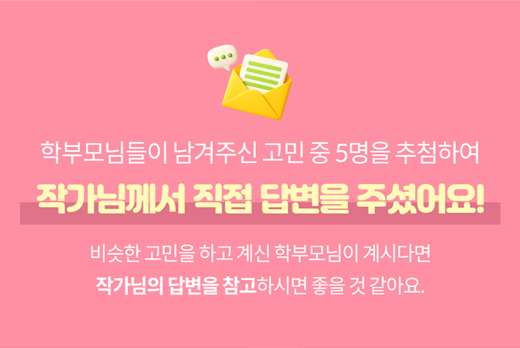 학부모님들이 남겨주신 고민 중 5명을 추첨하여 작가님께서 직접 답변을 주셨어요! 비슷한 고민을 하고 계신 학부모님이 계시다면 작가님의 답변을 참고하시면 좋을 것 같아요.
