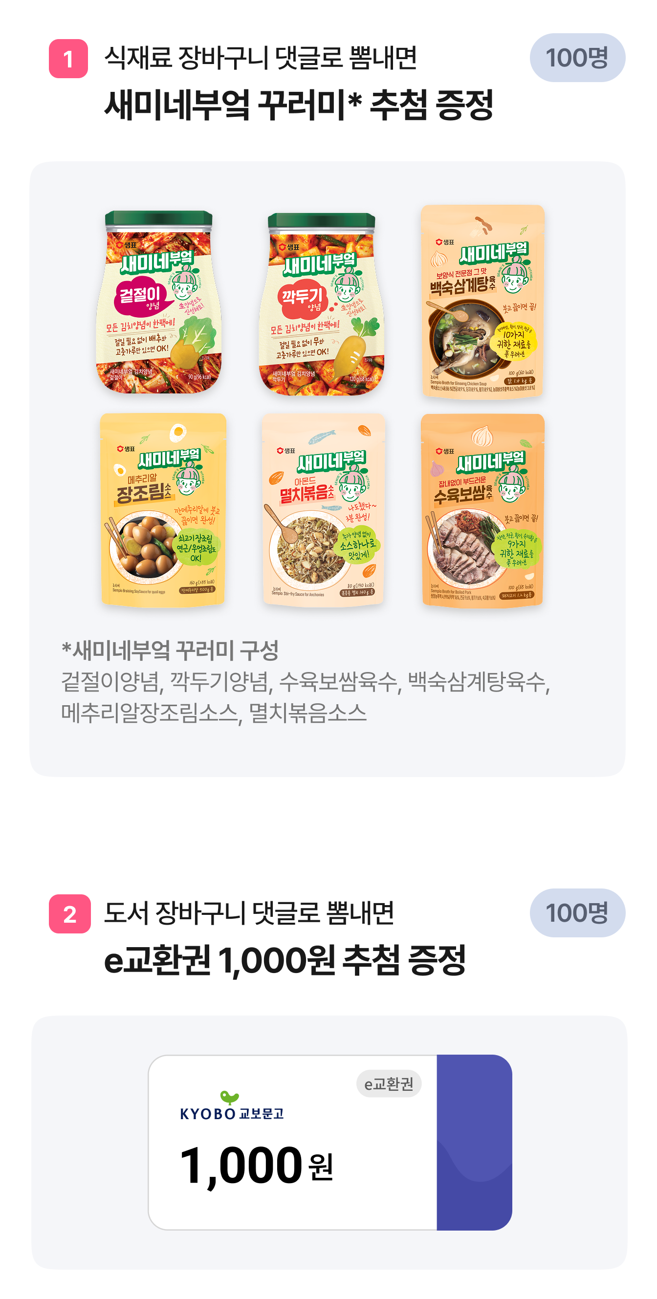 1. 식재료 장바구니 댓글로 뽐내면 새미네부엌 꾸러미* 추첨 증정 *새미네부엌 꾸러미 구성 겉절이양념, 깍두기양념, 수육보쌈육수, 백숙삼계탕육수, 메추리알장조림소스, 멸치볶음소스 | 2. 도서 장바구니 댓글로 뽐내면 e교환권 1,000원 추첨 증정