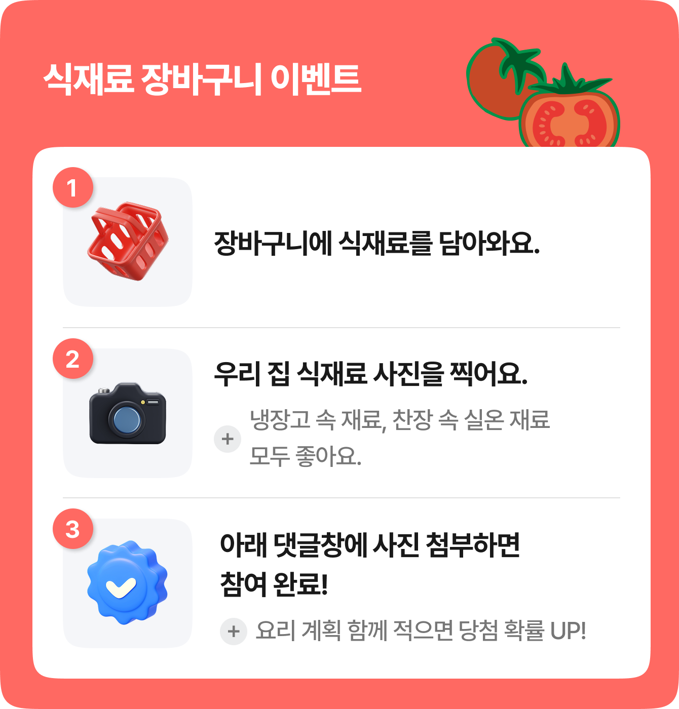 식재료 장바구니 이벤트 | 1. 장바구니에 식재료를 담아와요. | 2. 우리 집 식재료 사진을 찍어요. +냉장고 속 재료, 찬장 속 실온 재료 모두 좋아요. | 3. 아래 댓글창에 사진 첨부하면 참여 완료! +요리 계획 함께 적으면 당첨 확률 UP!