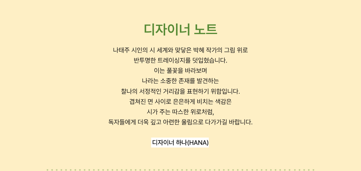 디자이너 노트 | 나태주 시인의 시 세계와 맞닿은 박혜 작가의 그림 위로 반투명한 트레이싱지를 덧입혔습니다. 이는 풀꽃을 바라보며 나라는 소중한 존재를 발견하는 찰나의 서정적인 거리감을 표현하기 위함입니다. 겹쳐진 면 사이로 은은하게 비치는 색감은 시가 주는 따스한 위로처럼, 독자들에게 더욱 깊고 아련한 울림으로 다가가길 바랍니다. - 디자이너 하나(HANA)