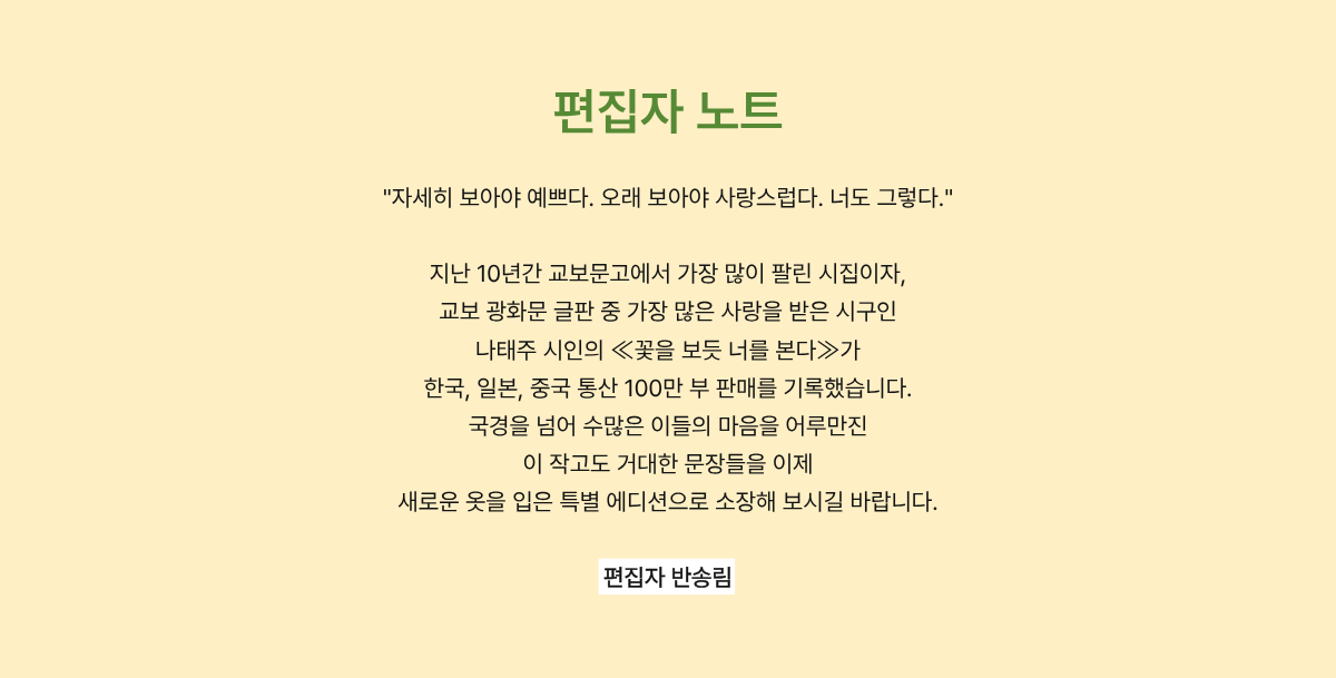 편집자 노트 | “자세히 보아야 예쁘다. 오래 보아야 사랑스럽다. 너도 그렇다.” 지난 10년간 교보문고에서 가장 많이 팔린 시집이자, 교보 광화문 글판 중 가장 많은 사랑을 받은 시구인 나태주 시인의 ≪꽃을 보듯 너를 본다≫가 한국, 일본, 중국 통산 100만 부 판매를 기록했습니다. 국경을 넘어 수많은 이들의 마음을 어루만진 이 작고도 거대한 문장들을 이제 새로운 옷을 입은 특별 에디션으로 소장해 보시길 바랍니다. - 편집자 반송림