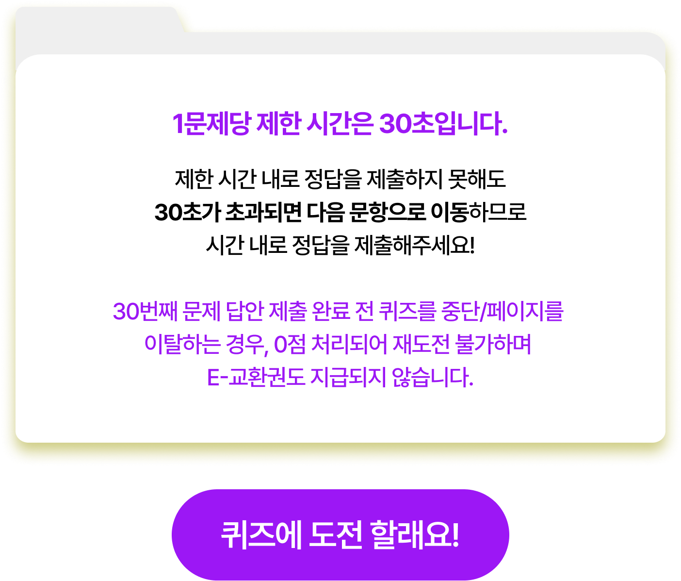 1문제당 제한 시간은 30초입니다. 제한 시간 내로 정답을 제출하지 못해도 30초가 초과되면 다음 문항으로 이동하므로 시간 내로 정답을 제출해주세요! 30번째 문제 답안 제출 완료 전 퀴즈를 중단/페이지를 이탈하는 경우, 0점 처리되어 재도전 불가하며 E-교환권도 지급되지 않습니다.