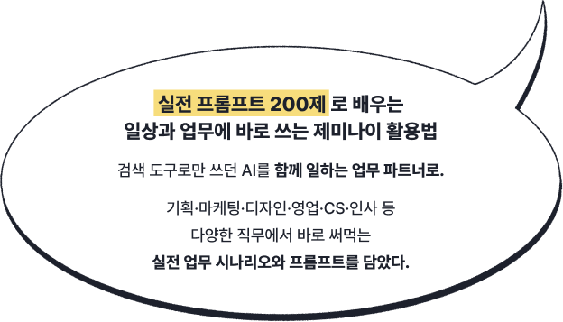 실전 프롬프트 200제 로 배우는일상과 업무에 바로 쓰는 제미나이 활용법 | 검색 도구로만 쓰던 AI를 함께 일하는 업무 파트너로. 기획·마케팅·디자인·영업·CS·인사 등 다양한 직무에서 바로 써먹는실전 업무 시나리오와 프롬프트를 담았다.