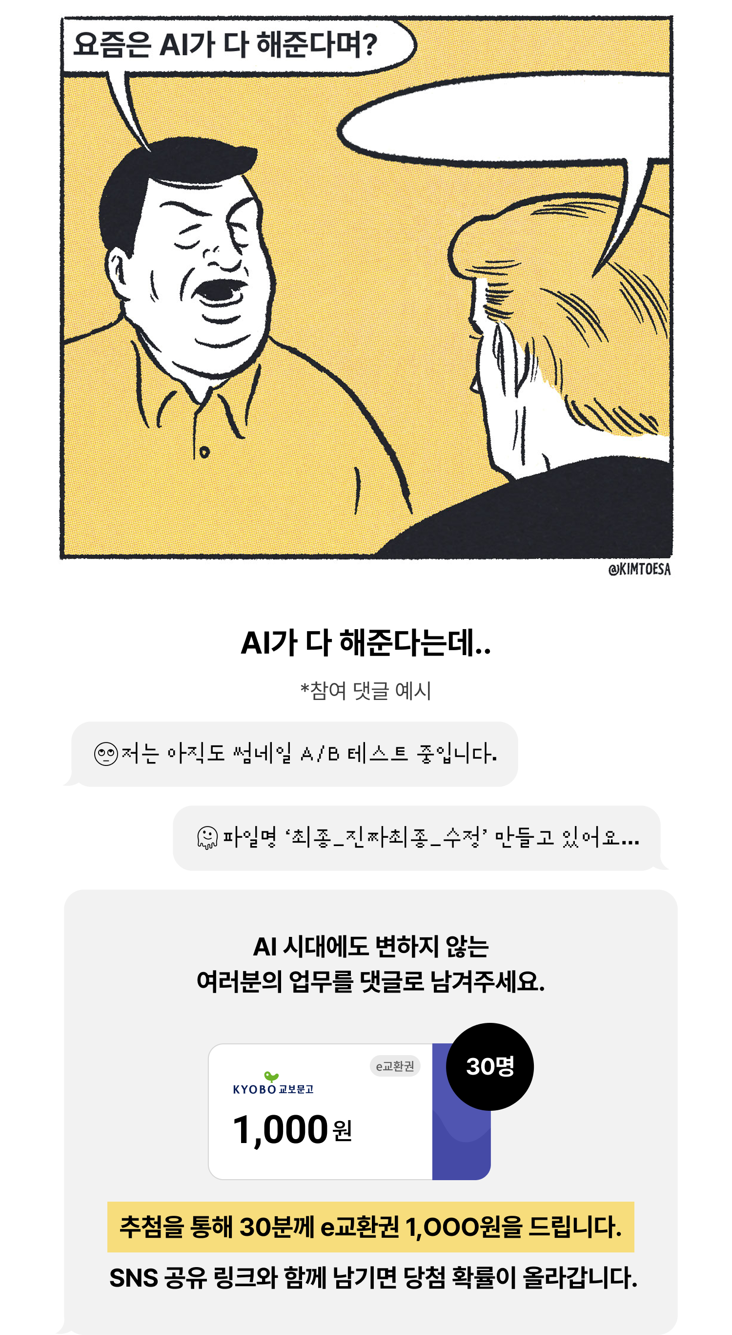 요즘은 AI가 다 해준다며? | AI가 다 해준다는데.. *참여 댓글 예시 🙄저는 아직도 썸네일 A/B 테스트 중입니다. 🫠파일명 ‘최종_진짜최종_수정’ 만들고 있어요... AI 시대에도 변하지 않는여러분의 업무를 댓글로 남겨주세요. e교환권 30명 1,000원 | 추첨을 통해 30분께 e교환권 1,OOO원을 드립니다. SNS 공유 링크와 함께 남기면 당첨 확률이 올라갑니다.