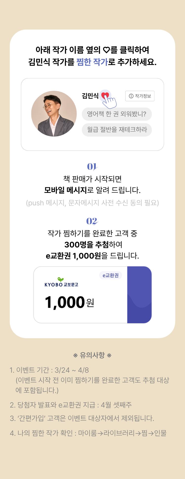 아래 작가 이름 옆의 하트를 클릭하여 김민식 작가를 찜한 작가로 추가하세요. | 01. 판매가 시작되면 모바일 메시지로 알려 드립니다. (push 메시지, 문자메시지 사전 동의 필요) | 02. 작가 찜하기를 완료한 고객 중 300명을 추첨하여 e교환권 1,000원을 드립니다. | 유의사항 1. 이벤트 기간: 3/24~4/8 (이벤트 시작 전 이미 찜하기를 완료한 고객도 추첨 대상에 포함됩니다.) 2. 당첨자 발표와 e교환권 지급: 4월 셋째주 3.'간편가입'고객은 이벤트 대상자에서 제외됩니다. 4. 나의 찜한 작가 확인: 마이룸 -> 라이브러리 -> 찜 -> 인물