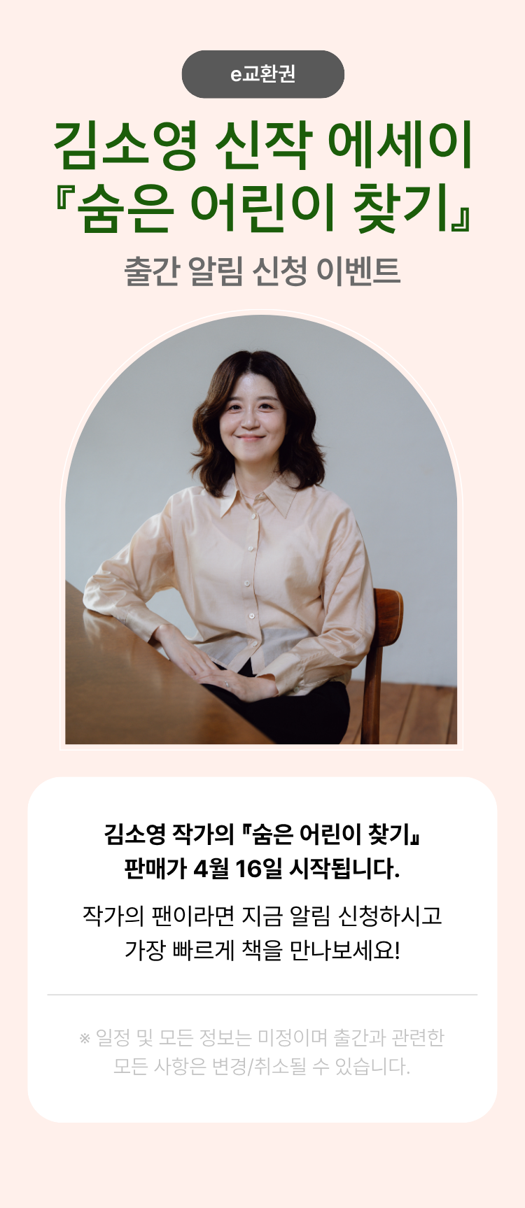 김소영 신작 에세이 『숨은 어린이 찾기』 출간 알림 신청 이벤트 | 김소영 작가의 『숨은 어린이 찾기』 판매가 4월 16일 시작됩니다. 작가의 팬이라면 지금 알림 신청하시고 가장 빠르게 책을 만나보세요! ※일정 및 모든 정보는 미정이며 출간과 관련한 모든 사항은 변경/취소될 수 있습니다.