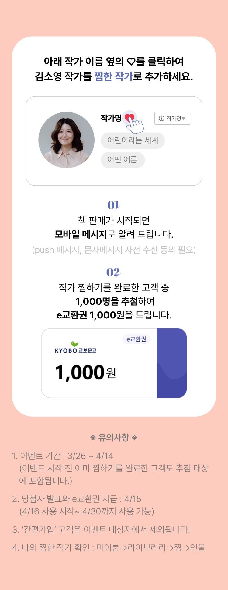 아래 작가 이름 옆의 하트를 클릭하여 김소영 작가를 찜한 작가로 추가하세요. | 01. 판매가 시작되면 모바일 메시지로 알려 드립니다. (push 메시지, 문자메시지 사전 동의 필요) | 02. 작가 찜하기를 완료한 고객 중 1,000명을 추첨하여 e교환권 1,000원을 드립니다. | 유의사항 1. 이벤트 기간: 3/26~4/14 (이벤트 시작 전 이미 찜하기를 완료한 고객도 추첨 대상에 포함됩니다.) 2. 당첨자 발표와 e교환권 지급: 4/15 (4/16 사용 시작~4/30까지 사용 가능) 3.'간편가입'고객은 이벤트 대상자에서 제외됩니다. 4. 나의 찜한 작가 확인: 마이룸 -> 라이브러리 -> 찜 -> 인물