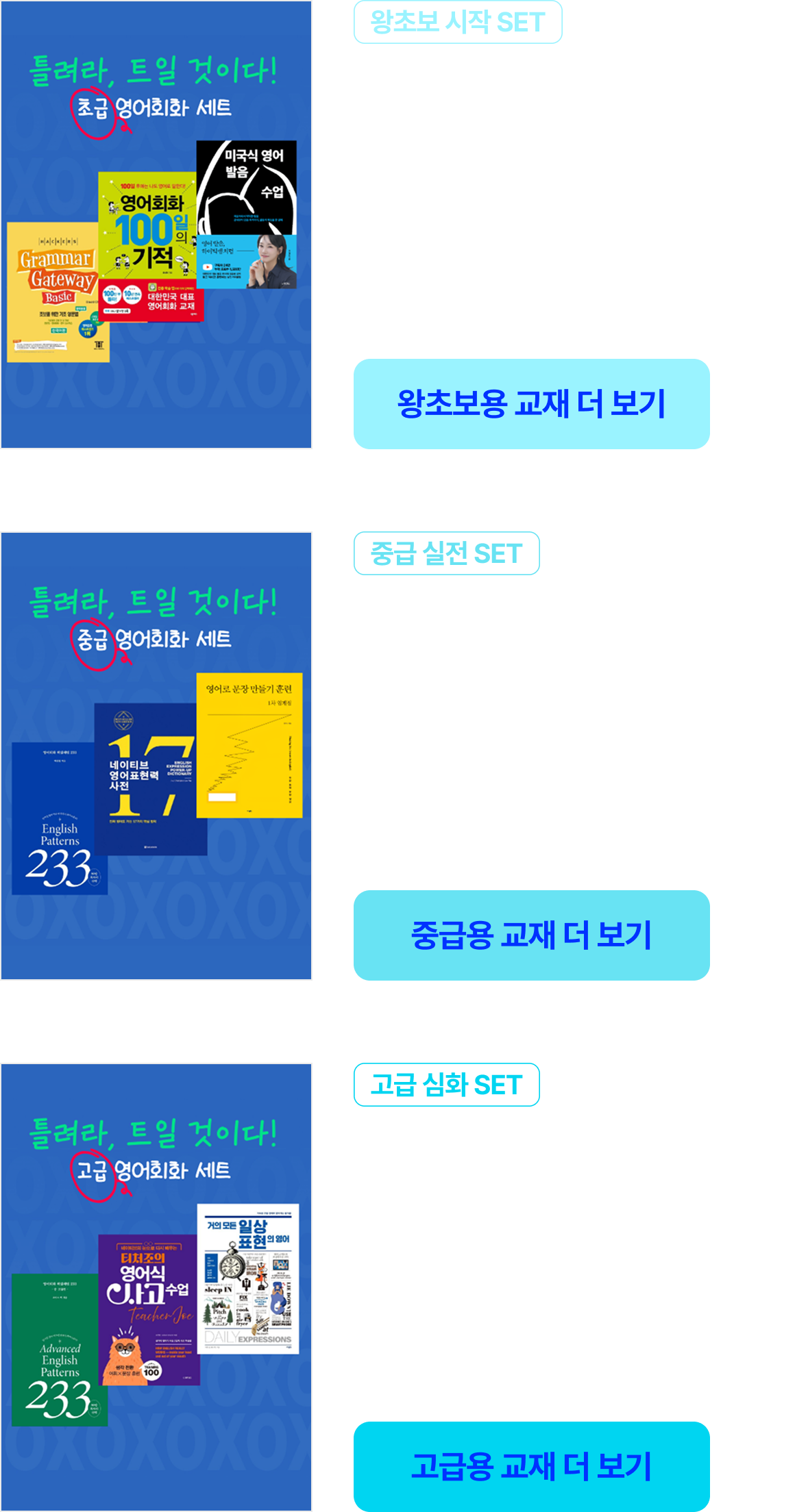 왕초보 시작 SET 영어를 처음 시작한다면? 단어 → 문장 → 발음 | 중급 실전 SET 기본 문장은 아는데 말할 때 막힌다면? 패턴 → 상황 표현 → 실전 회화 | 고급 심화 SET 원어민처럼 자연스럽게 말하고 싶다면? 고급 표현 → 원어민식 문장 → 사고 확장