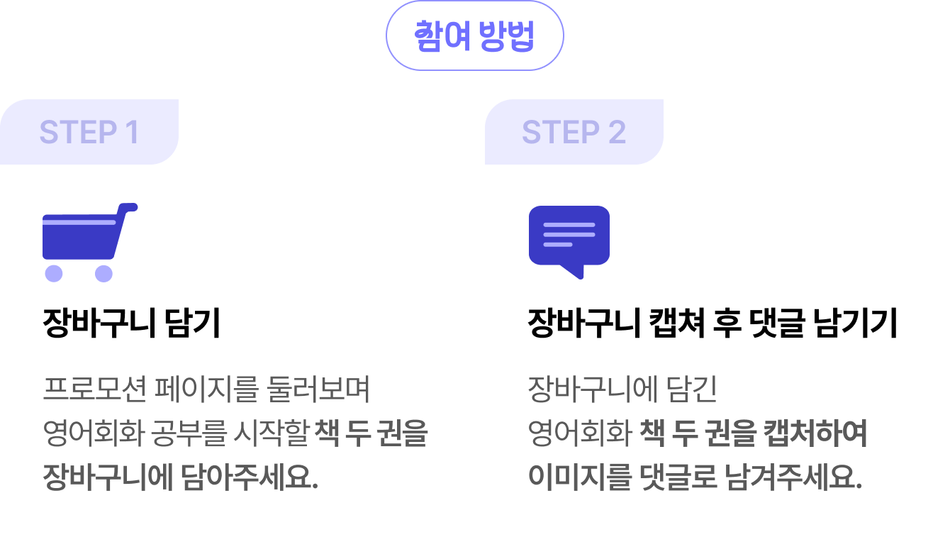 참여방법 | STEP 1 장바구니 담기 프로모션 페이지를 둘러보며 영어회화 공부를 시작할 책 두 권 이상을 장바구니에 담아주세요. | STEP 2 장바구니 캡쳐 후 댓글 남기기 장바구니에 담긴 영어회화 책 두 권 이상을 캡처하여 이미지를 댓글로 남겨주세요.