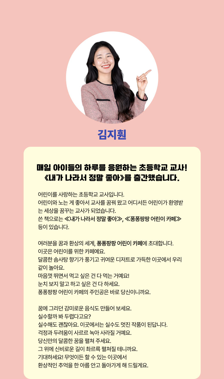 김지훤 | 매일 아이들의 하루를 응원하는 초등학교 교사! ≪내가 나라서 정말 좋아≫를 출간했습니다. | 어린이를 사랑하는 초등학교 교사입니다. 어린이와 노는 게 좋아서 교사를 꿈꿔 왔고 어디서든 어린이가 환영받는 세상을 꿈꾸는 교사가 되었습니다. 쓴 책으로는 ≪내가 나라서 정말 좋아≫, ≪퐁퐁팡팡 어린이 카페≫ 등이 있습니다. 여러분을 꿈과 환상의 세계, 퐁퐁팡팡 어린이 카페에 초대합니다. 이곳은 어린이를 위한 카페예요. 달콤한 솜사탕 향기가 풍기고 귀여운 디저트로 가득한 이곳에서 우리 같이 놀아요. 마음껏 뛰면서 먹고 싶은 건 다 먹는 거예요! 눈치 보지 말고 하고 싶은 건 다 하세요. 퐁퐁팡팡 어린이 카페의 주인공은 바로 당신이니까요. 꿈에 그리던 감미로운 음식도 만들어 보세요. 실수할까 봐 두렵다고요? 실수해도 괜찮아요. 이곳에서는 실수도 멋진 작품이 된답니다. 걱정과 두려움이 사르르 녹아 사라질 거예요. 당신만의 달콤한 꿈을 펼쳐 주세요. 그 위에 신비로운 길이 촤르륵 펼쳐질 테니까요. 기대하세요! 무엇이든 할 수 있는 이곳에서 환상적인 추억을 한 아름 안고 돌아가게 해 드릴게요.