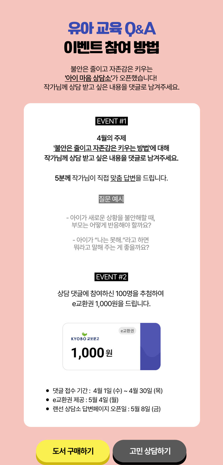 유아 교육 Q&A 이벤트 참여 방법 | 불안은 줄이고 자존감은 키우는 '아이 마음 상담소'가 오픈했습니다! 작가님께 상담 받고 싶은 내용을 댓글로 남겨주세요. | EVENT #1 4월의 주제 '불안은 줄이고 자존감은 키우는 방법'에 대해 작가님께 상담 받고 싶은 내용을 댓글로 남겨주세요. 5분께 작가님이 직접 맞춤 답변을 드립니다. 질문 예시 -아이가 새로운 상황을 불안해할 때, 부모는 어떻게 반응해야 할까요? -아이가 '나는 못해.'라고 하면 뭐라고 말해 주시는 게 좋을까요? | EVENT #2 상담 댓글에 참여하신 100명을 추첨하여 e교환권 1,000원을 드립니다. | 댓글 접수 기간: 4월 1일(수)~4월 30일(목) | e교환권 제공: 5월 4일(월) | 랜선 상담소 답변  페이지 오픈일: 5월 8일(금)