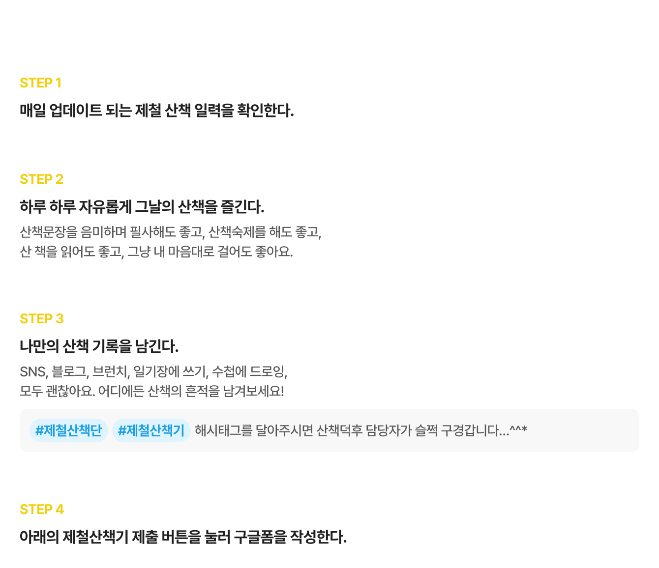 제철산책단 활동 참여 방법 | STEP 1 매일 업데이트 되는 제철 산책 일력을 확인한다. | STEP 2 하루 하루 자유롭게 그날의 산책을 즐긴다. 산책문장을 음미하며 필사해도 좋고, 산책숙제를 해도 좋고, 산 책을 읽어도 좋고, 그냥 내 마음대로 걸어도 좋아요. | STEP 3 나만의 산책 기록을 남긴다. SNS, 블로그, 브런치, 일기장에 쓰기, 수첩에 드로잉, 모두 괜찮아요. 어디에든 산책의 흔적을 남겨보세요! #제철산책단 #제철산책기 해시태그를 달아주시면 산책덕후 담당자가 슬쩍 구경갑니다…^^* | STEP 4 아래의 제철산책기 제출 버튼을 눌러 구글폼을 작성한다.