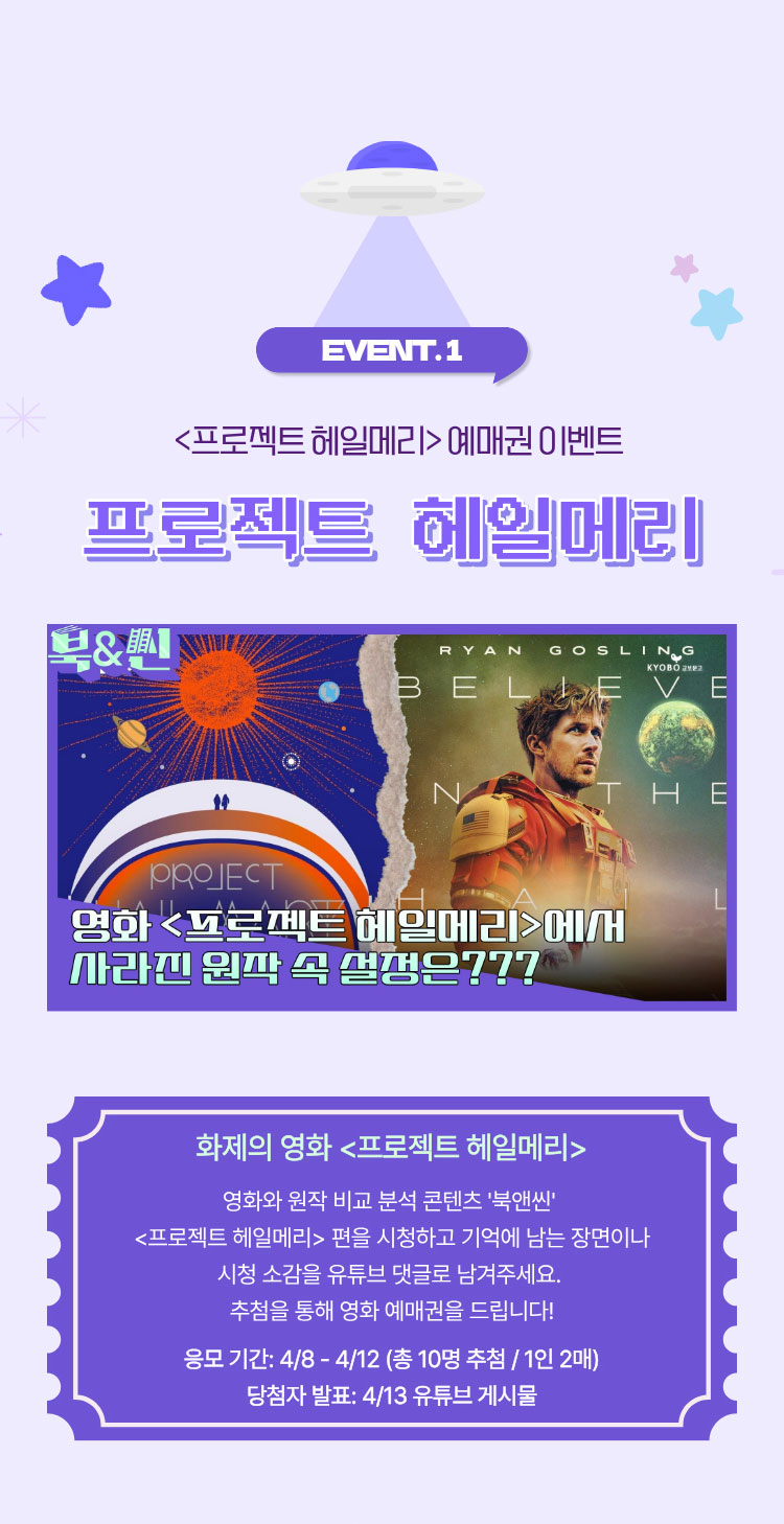 EVENT.1 프로젝트 헤일메리 예매권 이벤트 | 프로젝트 헤일메리 | 화제의 영화 프로젝트 헤일메리 | 영화와 원작 비교 분석 콘텐츠 '북앤씬' 프로젝트 헤일메리 편을 시청하고 기억에 남는 장면이나 시청 소감을 유튜브 댓글로 남겨주세요. 추첨을 통해 영화 예매권을 드립니다! 응모 기간: 4/8~4/12 (총 10명 추첨/1인 2매) 당첨자 발표: 4/13 유튜브 게시물